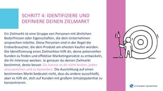 Ein Zielmarkt ist eine Gruppe von Personen mit ähnlichen
Bedürfnissen oder Eigenschaften, die dein Unternehmen
ansprechen möchte. Diese Personen sind in der Regel die
Endverbraucher, die dein Produkt am ehesten kaufen würden.
Die Identifizierung eines Zielmarktes hilft dir, deine potenziellen
Kunden zu finden und effektive Marketingansätze zu entwickeln,
die ihr Interesse wecken. Je genauer du deinen Zielmarkt
bestimmst, desto besser. Du kannst es dir nicht leisten, jeden
anzusprechen und zu bewerben. Die Ausrichtung auf einen
bestimmten Markt bedeutet nicht, dass du andere ausschließt,
aber es hilft dir, dich auf Kunden mit großem Umsatzpotential zu
konzentrieren.
SCHRITT 4: IDENTIFIZIERE UND
DEFINIERE DEINEN ZIELMARKT
 