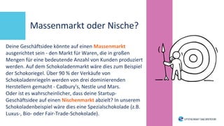 Massenmarkt oder Nische?
Deine Geschäftsidee könnte auf einen Massenmarkt
ausgerichtet sein - den Markt für Waren, die in großen
Mengen für eine bedeutende Anzahl von Kunden produziert
werden. Auf dem Schokoladenmarkt wäre dies zum Beispiel
der Schokoriegel. Über 90 % der Verkäufe von
Schokoladenriegeln werden von drei dominierenden
Herstellern gemacht - Cadbury's, Nestle und Mars.
Oder ist es wahrscheinlicher, dass deine Startup-
Geschäftsidee auf einen Nischenmarkt abzielt? In unserem
Schokoladenbeispiel wäre dies eine Spezialschokolade (z.B.
Luxus-, Bio- oder Fair-Trade-Schokolade).
 