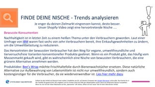Je enger du deinen Zielmarkt eingrenzen kannst, desto besser.
Unser Shopify-Video zeigt eine hervortretende Nische ....
Bewusste Konsumenten
Nachhaltigkeit ist in letzter Zeit zu einem heißen Thema unter den Verbrauchern geworden. Laut einer
Umfrage von IBM waren fast sechs von zehn Verbrauchern bereit, ihre Einkaufsgewohnheiten zu ändern,
um die Umweltbelastung zu reduzieren.
Das Hervortreten der bewussten Verbraucher hat den Weg für vegane, umweltfreundliche und
tierversuchsfreie Varianten konventioneller Produkte geebnet. Wenn es ein Produkt gibt, das häufig vom
Massenmarkt gekauft wird, gibt es wahrscheinlich eine Nische von bewussten Verbrauchern, die eine
grünere Alternative annehmen werden.
Produktidee: Bee’s Wrap möchte Frischhaltefolie durch Bienenwachstücher ersetzen. Diese natürliche
Alternative zur Aufbewahrung von Lebensmitteln ist nicht nur umweltfreundlich, sondern auch
kostengünstiger für die Verbraucher, da sie wiederverwendbar ist. Lies hier mehr dazu
FINDE DEINE NISCHE - Trends analysieren
Solltest du den Artikel auf Deutsch lesen wollen, empfehlen wir dir, auf deinem Computer den Google Übersetzer aufzurufen. Nun kannst du in
das Textfeld die gewünschte URL eingeben und im rechten Feld (mit Hilfe des Abwärtspfeils rechts oben) als Zielsprache Deutsch auswählen.
Wenn du nun mit der linken Maustaste auf die „übersetzte“ URL klickst, öffnet sich ein neuer Tab mit dem übersetzten Artikel.
 