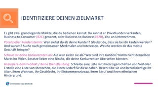 Es gibt zwei grundlegende Märkte, die du bedienen kannst: Du kannst an Privatkunden verkaufen,
Business-to-Consumer (B2C) genannt, oder Business-to-Business (B2B), also an Unternehmen.
Potenzieller Kundenstamm: Wen siehst du als deine Kunden? Glaubst du, dass sie bei dir kaufen werden?
Und warum? Suche nach gemeinsamen Merkmalen und Interessen. Welche werden dir das meiste
Geschäft bringen?
Schaue dir deine Konkurrenten an: Auf wen zielen sie ab? Wer sind ihre Kunden? Nimm nicht denselben
Markt ins Visier. Besetze lieber eine Nische, die deine Konkurrenten übersehen könnten.
Analysiere dein Produkt / deine Dienstleistung: Schreibe eine Liste mit ihren Eigenschaften und Vorteilen.
Erstelle eine Liste von Menschen, die einen Bedarf für diese haben. Beschreibe sie und berücksichtige ihr
Alter, ihren Wohnort, ihr Geschlecht, ihr Einkommensniveau, ihren Beruf und ihren ethnischen
Hintergrund.
IDENTIFIZIERE DEINEN ZIELMARKT
 