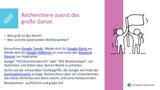 • Wie groß ist der Markt?
• Wer sind die potenziellen Wettbewerber?
Konsultiere Google Trends. Melde dich für Google Alerts an.
Melde dich für Google AdWords an und nutze den Keyword
Planner zur Inspiration.
Googel "XYZ Branchenbericht" oder "XYZ Marktanalyse", um
Statistiken und Daten über deinen Markt zu erhalten.
Achte auf die verwandten Suchbegriffe, die Google am Ende der
Suchergebnisseite anzeigt. Recherchiere über ein Unternehmen,
das etwas Ähnliches wie deins macht, und seine Konkurrenten.
Recherchiere ausführlich und grabe tief.
Recherchiere zuerst das
große Ganze
 