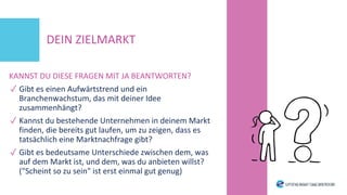 KANNST DU DIESE FRAGEN MIT JA BEANTWORTEN?
✓ Gibt es einen Aufwärtstrend und ein
Branchenwachstum, das mit deiner Idee
zusammenhängt?
✓ Kannst du bestehende Unternehmen in deinem Markt
finden, die bereits gut laufen, um zu zeigen, dass es
tatsächlich eine Marktnachfrage gibt?
✓ Gibt es bedeutsame Unterschiede zwischen dem, was
auf dem Markt ist, und dem, was du anbieten willst?
("Scheint so zu sein" ist erst einmal gut genug)
DEIN ZIELMARKT
 