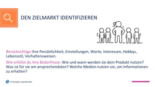 Berücksichtige ihre Persönlichkeit, Einstellungen, Werte, Interessen, Hobbys,
Lebensstil, Verhaltensweisen.
Wie erfüllst du ihre Bedürfnisse: Wie und wann werden sie dein Produkt nutzen?
Was ist für sie am ansprechendsten? Welche Medien nutzen sie, um Informationen
zu erhalten?
DEN ZIELMARKT IDENTIFIZIEREN
 
