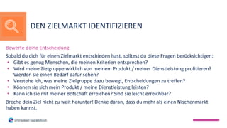 Bewerte deine Entscheidung
Sobald du dich für einen Zielmarkt entschieden hast, solltest du diese Fragen berücksichtigen:
• Gibt es genug Menschen, die meinen Kriterien entsprechen?
• Wird meine Zielgruppe wirklich von meinem Produkt / meiner Dienstleistung profitieren?
Werden sie einen Bedarf dafür sehen?
• Verstehe ich, was meine Zielgruppe dazu bewegt, Entscheidungen zu treffen?
• Können sie sich mein Produkt / meine Dienstleistung leisten?
• Kann ich sie mit meiner Botschaft erreichen? Sind sie leicht erreichbar?
Breche dein Ziel nicht zu weit herunter! Denke daran, dass du mehr als einen Nischenmarkt
haben kannst.
DEN ZIELMARKT IDENTIFIZIEREN
 