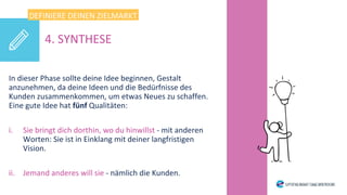 In dieser Phase sollte deine Idee beginnen, Gestalt
anzunehmen, da deine Ideen und die Bedürfnisse des
Kunden zusammenkommen, um etwas Neues zu schaffen.
Eine gute Idee hat fünf Qualitäten:
i. Sie bringt dich dorthin, wo du hinwillst - mit anderen
Worten: Sie ist in Einklang mit deiner langfristigen
Vision.
ii. Jemand anderes will sie - nämlich die Kunden.
DEFINIERE DEINEN ZIELMARKT
4. SYNTHESE
 