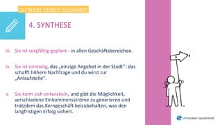 iii. Sie ist sorgfältig geplant - in allen Geschäftsbereichen.
iv. Sie ist einmalig, das „einzige Angebot in der Stadt’’: das
schafft höhere Nachfrage und du wirst zur
„Anlaufstelle“.
v. Sie kann sich entwickeln, und gibt die Möglichkeit,
verschiedene Einkommensströme zu generieren und
trotzdem das Kerngeschäft beizubehalten, was den
langfristigen Erfolg sichert.
DEFINIERE DEINEN ZIELMARKT
4. SYNTHESE
 