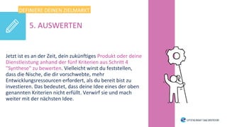Jetzt ist es an der Zeit, dein zukünftiges Produkt oder deine
Dienstleistung anhand der fünf Kriterien aus Schritt 4
"Synthese" zu bewerten. Vielleicht wirst du feststellen,
dass die Nische, die dir vorschwebte, mehr
Entwicklungsressourcen erfordert, als du bereit bist zu
investieren. Das bedeutet, dass deine Idee eines der oben
genannten Kriterien nicht erfüllt. Verwirf sie und mach
weiter mit der nächsten Idee.
DEFINIERE DEINEN ZIELMARKT
5. AUSWERTEN
 