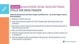 STELLE DIR DIESE FRAGEN
Halte die Antworten auf diese Fragen schriftlich fest - es ist der Beginn deines
Businessplans:
1. Welches Problem löst du?
2. Wie viele konkrete Vorteile für dein Produkt oder deine Idee kannst du
auflisten?
3. Kannst du in klarer Sprache die Hauptmerkmale deines Produkts oder deiner
Dienstleistung nennen?
4. Wer sind deine potenziellen Konkurrenten?
5. Welche Hauptmerkmale hat dein Produkt, die es anderen schwer machen, es
zu kopieren?
6. Hast du Zugang zu den verschiedenen Ressourcen, die du brauchst, um ein
Unternehmen zu gründen?
ÜBUNG QUALIFIZIERE DEINE GESCHÄFTSIDEE
 