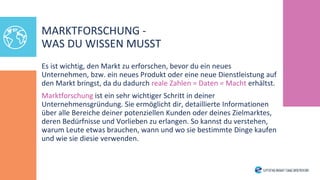 Es ist wichtig, den Markt zu erforschen, bevor du ein neues
Unternehmen, bzw. ein neues Produkt oder eine neue Dienstleistung auf
den Markt bringst, da du dadurch reale Zahlen = Daten = Macht erhältst.
Marktforschung ist ein sehr wichtiger Schritt in deiner
Unternehmensgründung. Sie ermöglicht dir, detaillierte Informationen
über alle Bereiche deiner potenziellen Kunden oder deines Zielmarktes,
deren Bedürfnisse und Vorlieben zu erlangen. So kannst du verstehen,
warum Leute etwas brauchen, wann und wo sie bestimmte Dinge kaufen
und wie sie diesie verwenden.
MARKTFORSCHUNG -
WAS DU WISSEN MUSST
 