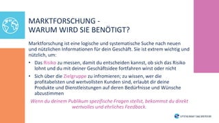 MARKTFORSCHUNG -
WARUM WIRD SIE BENÖTIGT?
Marktforschung ist eine logische und systematische Suche nach neuen
und nützlichen Informationen für dein Geschäft. Sie ist extrem wichtig und
nützlich, um:
• Das Risiko zu messen, damit du entscheiden kannst, ob sich das Risiko
lohnt und du mit deiner Geschäftsidee fortfahren wirst oder nicht
• Sich über die Zielgruppe zu infromieren; zu wissen, wer die
profitabelsten und wertvollsten Kunden sind, erlaubt dir deine
Produkte und Dienstleistungen auf deren Bedürfnisse und Wünsche
abzustimmen
Wenn du deinem Publikum spezifische Fragen stellst, bekommst du direkt
wertvolles und ehrliches Feedback.
 