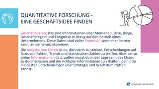Geschäftsdaten: Das sind Informationen über Menschen, Orte, Dinge,
Geschäftsregeln und Ereignisse in Bezug auf den Betrieb eines
Unternehmens. Diese Daten sind voller Potenzial, wenn man lernen
kann, an sie heranzukommen.
Die Aufgabe von Daten ist es, dich darin zu stärken, Entscheidungen auf
Basis von Fakten, Trends und statistischen Zahlen zu treffen. Aber bei so
vielen Informationen da draußen musst du in der Lage sein, das Chaos
zu durchschauen und die richtigen Informationen zu erhalten, damit du
die besten Entscheidungen über Strategie und Wachstum treffen
kannst.
QUANTITATIVE FORSCHUNG -
EINE GESCHÄFTSIDEE FINDEN
 