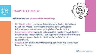 HAUPTTECHNIKEN
Beispiele aus der quantitativen Forschung:
• Der Markt selbst: Lese über deine Nische in Fachzeitschriften /
nationaler Presse / Verbrauchermedien, aber verfolge die
Informationen immer zur ursprünglichen Quelle zurück.
• Branchenverbände wie z. B. Lebensmittel, Handwerk und Design,
Einzelhandel, Maschinenbau - auf regionaler und staatlicher Ebene
auch Branchenverbände für die Branche, auf die du dich
konzentrierst.
• Google: Kann dich zu Marktforschungsberichten wie Mintel oder
Foresster führen.
 
