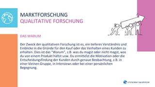 DAS WARUM
Der Zweck der qualitativen Forschung ist es, ein tieferes Verständnis und
Einblicke in die Gründe für den Kauf oder das Verhalten eines Kunden zu
erhalten. Dies ist das "Warum", z.B. was du magst oder nicht magst, was
du von einem Produkt hältst usw. Du ermittelst die Motivation oder die
Entscheidungsfindung der Kunden durch genaue Beobachtung, z.B. in
einer kleinen Gruppe, in Interviews oder bei einer persönlichen
Begegnung.
MARKTFORSCHUNG
QUALITATIVE FORSCHUNG
 