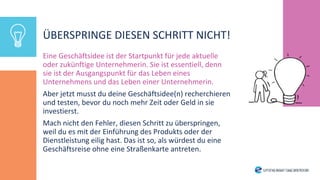 ÜBERSPRINGE DIESEN SCHRITT NICHT!
Eine Geschäftsidee ist der Startpunkt für jede aktuelle
oder zukünftige Unternehmerin. Sie ist essentiell, denn
sie ist der Ausgangspunkt für das Leben eines
Unternehmens und das Leben einer Unternehmerin.
Aber jetzt musst du deine Geschäftsidee(n) recherchieren
und testen, bevor du noch mehr Zeit oder Geld in sie
investierst.
Mach nicht den Fehler, diesen Schritt zu überspringen,
weil du es mit der Einführung des Produkts oder der
Dienstleistung eilig hast. Das ist so, als würdest du eine
Geschäftsreise ohne eine Straßenkarte antreten.
 