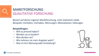 Basiert auf deiner eigenen Marktforschung, nicht statistisch valide
Beispiele: Vorlieben, Vorhaben, Meinungen, Motivationen, Haltungen
Beispielfragen:
• Will es jemand haben?
• Werden sie es kaufen?
• Was denken sie?
• Wie nehmen sie mein Angebot wahr?
• Was ist ihre Meinung oder Einstellung?
MARKTFORSCHUNG
QUALITATIVE FORSCHUNG
 