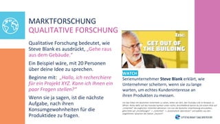 Qualitative Forschung bedeutet, wie
Steve Blank es ausdrückt, „Gehe raus
aus dem Gebäude.“
Ein Beispiel wäre, mit 20 Personen
über deine Idee zu sprechen.
Beginne mit: „Hallo, ich recherchiere
für ein Projekt XYZ. Kann ich Ihnen ein
paar Fragen stellen?“
Wenn sie ja sagen, ist die nächste
Aufgabe, nach ihren
Konsumgewohnheiten für die
Produktidee zu fragen.
WATCH
Serienunternehmer Steve Blank erklärt, wie
Unternehmer scheitern, wenn sie zu lange
warten, um echtes Kundeninteresse an
ihren Produkten zu messen.
MARKTFORSCHUNG
QUALITATIVE FORSCHUNG
Um das Video mit deutschen Untertiteln zu sehen, bitten wir dich, den Youtube-Link im Browser zu
öffnen. Klicke dafür auf das Youtube-Symbol unten rechts. Anschließend kannst du mit einem Klick auf
„Untertitel“ die englischen Untertitel aktivieren. Um nun die deutsche Untertitelung einzustellen,
gehe bitte auf „Einstellungen“ -> „Untertitel“ -> „Automatisch übersetzen“ und wählen aus den
angeführten Sprachen die Option „Deutsch“.
 