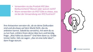 • Verwenden sie das Produkt XYZ (des
Konkurrenten)? Warum oder warum nicht?
• Wann verwenden sie XYZ? Gibt es etwas, was
sie bei der Verwendung von XYZ frustriert?
Ihre Antworten verraten dir, ob sie deine Zielkunden
sind und ob etwas auf dem Markt fehlt, das du
anbieten kannst. Sobald du verstehst, mit wem du es
zu tun hast, erkläre ihnen deine Idee kurz und bündig,
frage: „Was hältst du davon?" Und höre dann zu. Grabe
immer tiefer, falls sie sagen: „Das ist eine tolle Idee!",
dann frage warum.
 