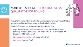 Typischerweise wird eine robuste Marktforschung sowohl quantitative
als auch qualitative Forschungsmethoden beinhalten.
Beide liefern gleichermaßen wertvolle Erkenntnisse.
• Lege zunächst fest, welche Informationen das Unternehmen
benötigt. Was ist der Zweck und was hoffst du zu erreichen, z.B.
Einblicke, Informationen?
• Wer muss erforscht werden und wie viele?
• Wie lange hast du Zeit?
MARKTFORSCHUNG - QUANTITATIVE VS.
QUALITATIVE FORSCHUNG
 