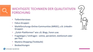 • Tiefeninterviews
• Fokus-Gruppen
• Marktforschungs-Online-Communities (MROC), z.B. LinkedIn-
Gruppen
• „Zuhör-Plattformen“ wie z.B. Blogs, Foren usw.
• Fragebögen / Umfragen - online, persönlich, telefonisch oder
per Post
• Mystery Shopping (Testkäufe)
• Beobachtungen
WICHTIGSTE TECHNIKEN DER QUALITATIVEN
FORSCHUNG
 