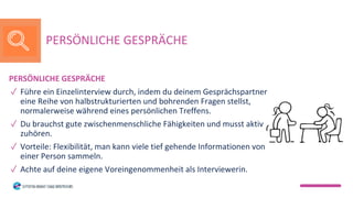 PERSÖNLICHE GESPRÄCHE
✓ Führe ein Einzelinterview durch, indem du deinem Gesprächspartner
eine Reihe von halbstrukturierten und bohrenden Fragen stellst,
normalerweise während eines persönlichen Treffens.
✓ Du brauchst gute zwischenmenschliche Fähigkeiten und musst aktiv
zuhören.
✓ Vorteile: Flexibilität, man kann viele tief gehende Informationen von
einer Person sammeln.
✓ Achte auf deine eigene Voreingenommenheit als Interviewerin.
PERSÖNLICHE GESPRÄCHE
 