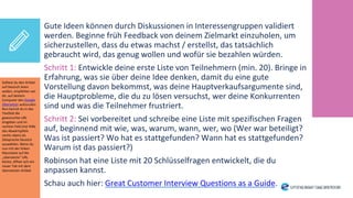 Gute Ideen können durch Diskussionen in Interessengruppen validiert
werden. Beginne früh Feedback von deinem Zielmarkt einzuholen, um
sicherzustellen, dass du etwas machst / erstellst, das tatsächlich
gebraucht wird, das genug wollen und wofür sie bezahlen würden.
Schritt 1: Entwickle deine erste Liste von Teilnehmern (min. 20). Bringe in
Erfahrung, was sie über deine Idee denken, damit du eine gute
Vorstellung davon bekommst, was deine Hauptverkaufsargumente sind,
die Hauptprobleme, die du zu lösen versuchst, wer deine Konkurrenten
sind und was die Teilnehmer frustriert.
Schritt 2: Sei vorbereitet und schreibe eine Liste mit spezifischen Fragen
auf, beginnend mit wie, was, warum, wann, wer, wo (Wer war beteiligt?
Was ist passiert? Wo hat es stattgefunden? Wann hat es stattgefunden?
Warum ist das passiert?)
Robinson hat eine Liste mit 20 Schlüsselfragen entwickelt, die du
anpassen kannst.
Schau auch hier: Great Customer Interview Questions as a Guide.
Solltest du den Artikel
auf Deutsch lesen
wollen, empfehlen wir
dir, auf deinem
Computer den Google
Übersetzer aufzurufen.
Nun kannst du in das
Textfeld die
gewünschte URL
eingeben und im
rechten Feld (mit Hilfe
des Abwärtspfeils
rechts oben) als
Zielsprache Deutsch
auswählen. Wenn du
nun mit der linken
Maustaste auf die
„übersetzte“ URL
klickst, öffnet sich ein
neuer Tab mit dem
übersetzten Artikel.
 