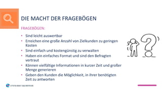 FRAGEBÖGEN:
• Sind leicht auswertbar
• Erreichen eine große Anzahl von Zielkunden zu geringen
Kosten
• Sind einfach und kostengünstig zu verwalten
• Haben ein einfaches Format und sind den Befragten
vertraut
• Können vielfältige Informationen in kurzer Zeit und großer
Menge generieren
• Geben den Kunden die Möglichkeit, in ihrer benötigten
Zeit zu antworten
DIE MACHT DER FRAGEBÖGEN
 