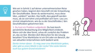 Wie wir in Schritt 1 auf deiner unternehmerischen Reise
gesehen haben, beginnt dein Geschäft mit der Entwicklung
der Geschäftsidee. Bevor du weitermachst, muss diese
Idee „validiert“ werden. Das heißt, dass geprüft werden
muss, ob sie sich lohnt und profitabel sein kann. Lass uns
einmal rekapitulieren, wie du zu der Geschäftsidee / den
Geschäftsideen gekommen bist:
1. Du hast ein Problem aufgedeckt: Du hast durch
persönliche Beobachtung eine Möglichkeit entdeckt.
Wenn sich die Idee formt, schau dir zunächst das Problem
an, das sie löst. Werden dich Menschen für die Lösung
bezahlen? Eine Marktlücke ist ein Ort oder ein Bereich, der
von aktuellen Unternehmen nicht bedient wird.
Denke immer daran - Es mag zwar eine Marktlücke geben,
aber gibt es einen Markt in der Lücke? Die Lücke könnte
auch aus gutem Grund existieren!
 