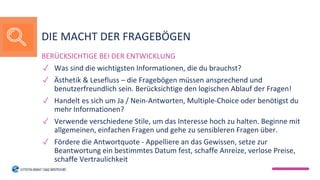 BERÜCKSICHTIGE BEI DER ENTWICKLUNG
✓ Was sind die wichtigsten Informationen, die du brauchst?
✓ Ästhetik & Lesefluss – die Fragebögen müssen ansprechend und
benutzerfreundlich sein. Berücksichtige den logischen Ablauf der Fragen!
✓ Handelt es sich um Ja / Nein-Antworten, Multiple-Choice oder benötigst du
mehr Informationen?
✓ Verwende verschiedene Stile, um das Interesse hoch zu halten. Beginne mit
allgemeinen, einfachen Fragen und gehe zu sensibleren Fragen über.
✓ Fördere die Antwortquote - Appelliere an das Gewissen, setze zur
Beantwortung ein bestimmtes Datum fest, schaffe Anreize, verlose Preise,
schaffe Vertraulichkeit
DIE MACHT DER FRAGEBÖGEN
 