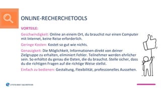 VORTEILE:
Geschwindigkeit: Online an einem Ort, du brauchst nur einen Computer
mit Internet, keine Reise erforderlich.
Geringe Kosten: Kostet so gut wie nichts.
Genauigkeit: Die Möglichkeit, Informationen direkt von deiner
Zielgruppe zu erhalten, eliminiert Fehler. Teilnehmer werden ehrlicher
sein. So erhältst du genau die Daten, die du brauchst. Stelle sicher, dass
du die richtigen Fragen auf die richtige Weise stellst.
Einfach zu bedienen: Gestaltung, Flexibilität, professionelles Aussehen.
ONLINE-RECHERCHETOOLS
 