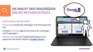 KOSTENLOSES ONLINE PAKET
Einfach zu erstellende Umfragen und Formulare für
alle.
Erstelle kostenlos eigene Formulare für Umfragen
und Fragebögen.
Sammle alles in einer Tabellenkalkulation und
analysiere die Daten direkt in Google Sheets.
DIE MACHT DER FRAGEBÖGEN
ONLINE-RECHERCHETOOLS
 