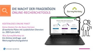 KOSTENLOSES ONLINE PAKET
Keine Kosten für die Basis-Version
(Erweiterte Pläne mit zusätzlichen Diensten
ca. 200 € pro Jahr)
Was SurveyMonkey ist:
Ein Online-Umfrage- und
Meinungsforschungsdienst
DIE MACHT DER FRAGEBÖGEN
ONLINE-RECHERCHETOOLS
 