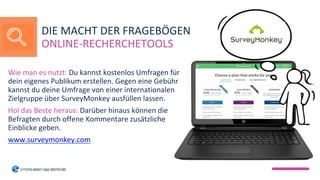 Wie man es nutzt: Du kannst kostenlos Umfragen für
dein eigenes Publikum erstellen. Gegen eine Gebühr
kannst du deine Umfrage von einer internationalen
Zielgruppe über SurveyMonkey ausfüllen lassen.
Hol das Beste heraus: Darüber hinaus können die
Befragten durch offene Kommentare zusätzliche
Einblicke geben.
www.surveymonkey.com
DIE MACHT DER FRAGEBÖGEN
ONLINE-RECHERCHETOOLS
 