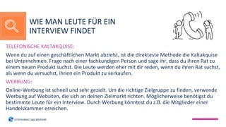 TELEFONISCHE KALTAKQUISE:
Wenn du auf einen geschäftlichen Markt abzielst, ist die direkteste Methode die Kaltakquise
bei Unternehmen. Frage nach einer fachkundigen Person und sage ihr, dass du ihren Rat zu
einem neuen Produkt suchst. Die Leute werden eher mit dir reden, wenn du ihren Rat suchst,
als wenn du versuchst, ihnen ein Produkt zu verkaufen.
WERBUNG:
Online-Werbung ist schnell und sehr gezielt. Um die richtige Zielgruppe zu finden, verwende
Werbung auf Websiten, die sich an deinen Zielmarkt richten. Möglicherweise benötigst du
bestimmte Leute für ein Interview. Durch Werbung könntest du z.B. die Mitglieder einer
Handelskammer erreichen.
WIE MAN LEUTE FÜR EIN
INTERVIEW FINDET
 