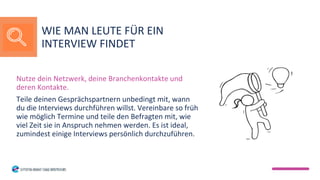 Nutze dein Netzwerk, deine Branchenkontakte und
deren Kontakte.
Teile deinen Gesprächspartnern unbedingt mit, wann
du die Interviews durchführen willst. Vereinbare so früh
wie möglich Termine und teile den Befragten mit, wie
viel Zeit sie in Anspruch nehmen werden. Es ist ideal,
zumindest einige Interviews persönlich durchzuführen.
WIE MAN LEUTE FÜR EIN
INTERVIEW FINDET
 