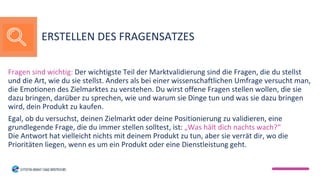 Fragen sind wichtig: Der wichtigste Teil der Marktvalidierung sind die Fragen, die du stellst
und die Art, wie du sie stellst. Anders als bei einer wissenschaftlichen Umfrage versucht man,
die Emotionen des Zielmarktes zu verstehen. Du wirst offene Fragen stellen wollen, die sie
dazu bringen, darüber zu sprechen, wie und warum sie Dinge tun und was sie dazu bringen
wird, dein Produkt zu kaufen.
Egal, ob du versuchst, deinen Zielmarkt oder deine Positionierung zu validieren, eine
grundlegende Frage, die du immer stellen solltest, ist: „Was hält dich nachts wach?“
Die Antwort hat vielleicht nichts mit deinem Produkt zu tun, aber sie verrät dir, wo die
Prioritäten liegen, wenn es um ein Produkt oder eine Dienstleistung geht.
ERSTELLEN DES FRAGENSATZES
 