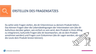 Du willst viele Fragen stellen, die dir Erkenntnisse zu deinem Produkt liefern.
Das können Fragen über die Lebensbedingungen der Interviewten sein (die dir
Aufschluss darüber geben, wie einfach es sein wird, dein Produkt in ihren Alltag
zu integrieren), kulturelle Fragen (die dir beantworten, ob sie dein Produkt
annehmen werden) und Fragen zum Einkommen (die dir sagen werden, ob sich
die Leute dein Produkt leisten können).
ERSTELLEN DES FRAGENSATZES
 