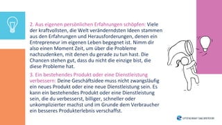 2. Aus eigenen persönlichen Erfahrungen schöpfen: Viele
der kraftvollsten, die Welt veränderndsten Ideen stammen
aus den Erfahrungen und Herausforderungen, denen ein
Entrepreneur im eigenen Leben begegnet ist. Nimm dir
also einen Moment Zeit, um über die Probleme
nachzudenken, mit denen du gerade zu tun hast. Die
Chancen stehen gut, dass du nicht die einzige bist, die
diese Probleme hat.
3. Ein bestehendes Produkt oder eine Dienstleistung
verbessern: Deine Geschäftsidee muss nicht zwangsläufig
ein neues Produkt oder eine neue Dienstleistung sein. Es
kann ein bestehendes Produkt oder eine Dienstleistung
sein, die du verbesserst, billiger, schneller oder
unkomplizierter machst und im Grunde dem Verbraucher
ein besseres Produkterlebnis verschaffst.
 