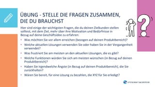Hier sind einige der wichtigsten Fragen, die du deinen Zielkunden stellen
solltest, mit dem Ziel, mehr über ihre Motivation und Bedürfnisse in
Bezug auf deine Geschäftsidee zu erfahren:
• Was möchten Sie vor allem erreichen (bezogen auf deinen Produktbereich)?
• Welche aktuellen Lösungen verwenden Sie oder haben Sie in der Vergangenheit
verwendet?
• Was frustriert Sie am meisten an den aktuellen Lösungen, die es gibt?
• Welche Funktionen würden Sie sich am meisten wünschen (in Bezug auf deinen
Produktbereich)?
• Haben Sie irgendwelche Ängste (in Bezug auf deinen Produktbereich), die Sie
zurückhalten?
• Wären Sie bereit, für eine Lösung zu bezahlen, die XYZ für Sie erledigt?
ÜBUNG - STELLE DIE FRAGEN ZUSAMMEN,
DIE DU BRAUCHST
 