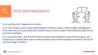 Es ist wichtig, den Fragensatz zu testen.
Es ist sehr schwer, beim ersten Mal komplett richtig zu liegen. Nach einigen anfänglichen
Interviews wirst du wahrscheinlich merken, dass es noch andere Informationen gibt, die du
sammeln möchtest.
Es ist eine gute Idee, drei bis fünf Testinterviews durchzuführen, dann deine Fragen und
Ergebnisse zu überprüfen und so sicherzustellen, dass du die Ergebnisse erhältst, die du dir
von den Fragen erhoffst.
TESTE DEN FRAGENSATZ
 