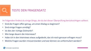 Im Folgenden findest du einige Dinge, die du bei dieser Überprüfung berücksichtigen solltest:
• Sind die Fragen offen genug, um einen Dialog zu beginnen?
• Sind einige Fragen unnötig?
• Ist dies der richtige Zielmarkt?
• Wie lange dauern die Interviews?
• Habe ich in den Interviews etwas aufgedeckt, das ich noch genauer erfragen muss?
• Welche Fragen wurden missverstanden und wie können sie umformuliert werden?
TESTE DEN FRAGENSATZ
 