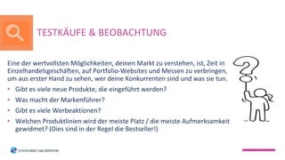 Eine der wertvollsten Möglichkeiten, deinen Markt zu verstehen, ist, Zeit in
Einzelhandelsgeschäften, auf Portfolio-Websites und Messen zu verbringen,
um aus erster Hand zu sehen, wer deine Konkurrenten sind und was sie tun.
• Gibt es viele neue Produkte, die eingeführt werden?
• Was macht der Markenführer?
• Gibt es viele Werbeaktionen?
• Welchen Produktlinien wird der meiste Platz / die meiste Aufmerksamkeit
gewidmet? (Dies sind in der Regel die Bestseller!)
TESTKÄUFE & BEOBACHTUNG
 