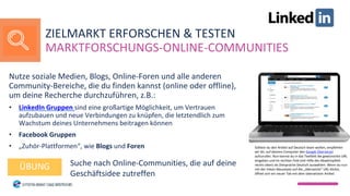 Nutze soziale Medien, Blogs, Online-Foren und alle anderen
Community-Bereiche, die du finden kannst (online oder offline),
um deine Recherche durchzuführen, z.B.:
• LinkedIn Gruppen sind eine großartige Möglichkeit, um Vertrauen
aufzubauen und neue Verbindungen zu knüpfen, die letztendlich zum
Wachstum deines Unternehmens beitragen können
• Facebook Gruppen
• „Zuhör-Plattformen“, wie Blogs und Foren
Suche nach Online-Communities, die auf deine
Geschäftsidee zutreffen
ÜBUNG
ZIELMARKT ERFORSCHEN & TESTEN
MARKTFORSCHUNGS-ONLINE-COMMUNITIES
Solltest du den Artikel auf Deutsch lesen wollen, empfehlen
wir dir, auf deinem Computer den Google Übersetzer
aufzurufen. Nun kannst du in das Textfeld die gewünschte URL
eingeben und im rechten Feld (mit Hilfe des Abwärtspfeils
rechts oben) als Zielsprache Deutsch auswählen. Wenn du nun
mit der linken Maustaste auf die „übersetzte“ URL klickst,
öffnet sich ein neuer Tab mit dem übersetzten Artikel.
 