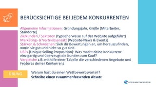 Allgemeine Informationen: Gründungsjahr, Größe (Mitarbeiter,
Standorte)
Zielkunden / Sektoren (typischerweise auf der Website aufgeführt)
Marketing- & Vertriebsansatz (Website-News & Events)
Stärken & Schwächen: Sieh dir Bewertungen an, um herauszufinden,
worin sie gut und nicht so gut sind.
USPs (Unique Selling Proposition): Was macht deine Konkurrenz
einzigartig und überzeugt die Kunden zum Kauf?
Vergleiche z.B. mithilfe einer Tabelle die verschiedenen Angebote und
Features deiner Konkurrenz
Warum hast du einen Wettbewerbsvorteil?
Schreibe einen zusammenfassenden Absatz
BERÜCKSICHTIGE BEI JEDEM KONKURRENTEN
ÜBUNG
 