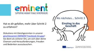 This programme has been funded with
support from the European Commission
Hat es dir gefallen, mehr über Schritt 2
zu erfahren?
Diskutiere mit Gleichgesinnten in unserer
geschlossenen EMINENT Facebook-Gruppe!
Sie dient als sicherer Ort, um sich über deine
Chancen und Herausforderungen, Freuden
und Bedenken auszutauschen.
Einstieg in das
Geschäft
Als nächstes... Schritt 3
 