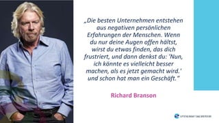 „Die besten Unternehmen entstehen
aus negativen persönlichen
Erfahrungen der Menschen. Wenn
du nur deine Augen offen hältst,
wirst du etwas finden, das dich
frustriert, und dann denkst du: 'Nun,
ich könnte es vielleicht besser
machen, als es jetzt gemacht wird.'
und schon hat man ein Geschäft.“
Richard Branson
 
