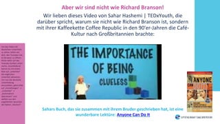 Aber wir sind nicht wie Richard Branson!
Wir lieben dieses Video von Sahar Hashemi | TEDxYouth, die
darüber spricht, warum sie nicht wie Richard Branson ist, sondern
mit ihrer Kaffeekette Coffee Republic in den 90′er-Jahren die Café-
Kultur nach Großbritannien brachte:
Sahars Buch, das sie zusammen mit ihrem Bruder geschrieben hat, ist eine
wunderbare Lektüre: Anyone Can Do It
Um das Video mit
deutschen Untertiteln
zu sehen, bitten wir
dich, den Youtube-Link
im Browser zu öffnen.
Klicke dafür auf das
Youtube-Symbol unten
rechts. Anschließend
kannst du mit einem
Klick auf „Untertitel“
die englischen
Untertitel aktivieren.
Um nun die deutsche
Untertitelung
einzustellen, gehe bitte
auf „Einstellungen“ ->
„Untertitel“ ->
„Automatisch
übersetzen“ und
wählen aus den
angeführten Sprachen
die Option „Deutsch“.
 