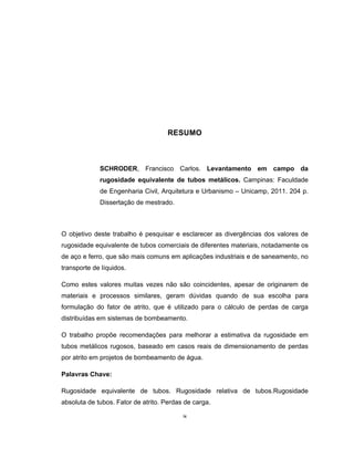 ix
RESUMO
SCHRODER, Francisco Carlos. Levantamento em campo da
rugosidade equivalente de tubos metálicos. Campinas: Faculdade
de Engenharia Civil, Arquitetura e Urbanismo – Unicamp, 2011. 204 p.
Dissertação de mestrado.
O objetivo deste trabalho é pesquisar e esclarecer as divergências dos valores de
rugosidade equivalente de tubos comerciais de diferentes materiais, notadamente os
de aço e ferro, que são mais comuns em aplicações industriais e de saneamento, no
transporte de líquidos.
Como estes valores muitas vezes não são coincidentes, apesar de originarem de
materiais e processos similares, geram dúvidas quando de sua escolha para
formulação do fator de atrito, que é utilizado para o cálculo de perdas de carga
distribuídas em sistemas de bombeamento.
O trabalho propõe recomendações para melhorar a estimativa da rugosidade em
tubos metálicos rugosos, baseado em casos reais de dimensionamento de perdas
por atrito em projetos de bombeamento de água.
Palavras Chave:
Rugosidade equivalente de tubos. Rugosidade relativa de tubos.Rugosidade
absoluta de tubos. Fator de atrito. Perdas de carga.
 
