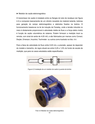 64
► Medidor de vazão eletromagnético
O transmissor de vazão é instalado entre os flanges do tubo de recalque (ver figura
4.3) e composto basicamente de um cilindro revestido de material isolante, bobinas
para geração do campo eletromagnético e eletrodos fixados na bobina. O
funcionamento baseia-se na lei de indução de Faraday, onde a tensão induzida no
meio é diretamente proporcional à velocidade média do fluxo e a força eletro motriz
é função da vazão volumétrica do sistema. Podem fornecer a medição local ou
remota, com sinal de saída de 4-20 mA, e são fabricados por marcas como Conaut,
Dwyler, Emerson, Incontrol, Techmeter ou outros como ilustrado na foto. 4.4.
Para a faixa de velocidade do fluxo entre 0-20 m/s, a precisão, apesar de depender
do modelo e tamanho, de regra situam-se entre 0,25 e 1,0% do fundo de escala de
medição, que para os casos estudados estão especificados.
Figura 4.3 Instalação de um medidor de vazão à juzante da bomba
Foto 4.4 Medidor de vazão eletromagnético
 