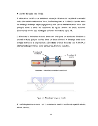 65
►Medidor de vazão ultra-sônico
A medição da vazão ocorre através da instalação de sensores na parede externa do
tubo, sem contato direto com o fluido, conforme figura 4.4. O medidor utiliza o efeito
da diferença do tempo de propagação de pulsos para a determinação do fluxo. Este
princípio mede o efeito da velocidade do líquido através de sinais acústicos
bidirecionais obtidos pela montagem conforme ilustrado na figura 4.5.
O transdutor a montante do fluxo emite um sinal para um transdutor instalado a
jusante do fluxo que por sua vez emite um sinal contrário. A diferença entre esses
tempos de trânsito é proporcional á velocidade. O sinal de saída é de 4-20 mA, e
são fabricados por marcas como Conaut, GE, Siemens ou outros.
Figura 4.4 – Instalação do medidor ultra-sônico
Figura 4.5 – Medição por tempo de trânsito
A precisão geralmente varia com o tamanho do medidor conforme especificado no
estudo de caso.
 