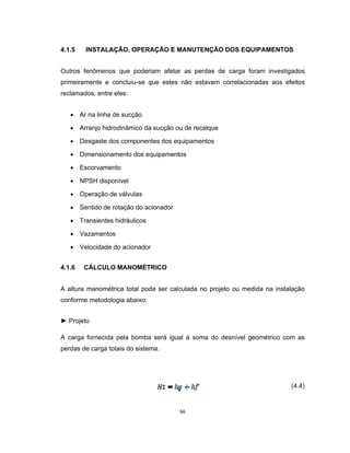 66
4.1.5 INSTALAÇÃO, OPERAÇÃO E MANUTENÇÃO DOS EQUIPAMENTOS
Outros fenômenos que poderiam afetar as perdas de carga foram investigados
primeiramente e concluiu-se que estes não estavam correlacionadas aos efeitos
reclamados, entre eles:
 Ar na linha de sucção
 Arranjo hidrodinâmico da sucção ou de recalque
 Desgaste dos componentes dos equipamentos
 Dimensionamento dos equipamentos
 Escorvamento
 NPSH disponível
 Operação de válvulas
 Sentido de rotação do acionador
 Transientes hidráulicos
 Vazamentos
 Velocidade do acionador
4.1.6 CÁLCULO MANOMÉTRICO
A altura manométrica total pode ser calculada no projeto ou medida na instalação
conforme metodologia abaixo:
► Projeto
A carga fornecida pela bomba será igual à soma do desnível geométrico com as
perdas de carga totais do sistema.
(4.4)
 